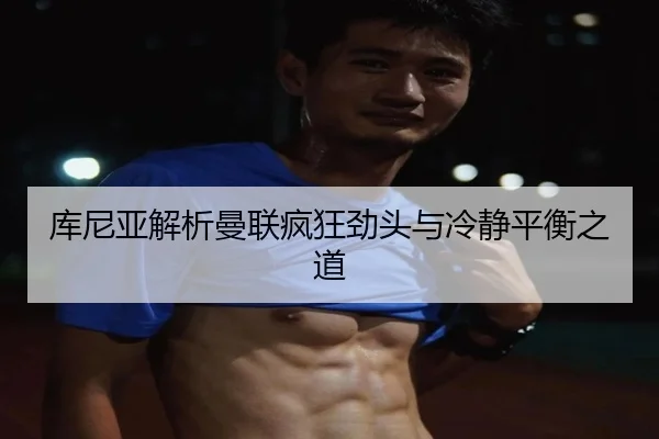 库尼亚解析曼联疯狂劲头与冷静平衡之道